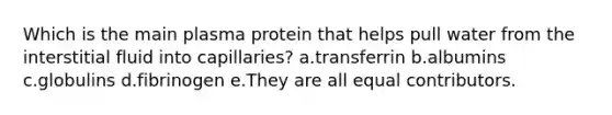 Which is the main plasma protein that helps pull water from the interstitial fluid into capillaries? a.transferrin b.albumins c.globulins d.fibrinogen e.They are all equal contributors.