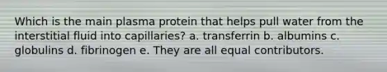 Which is the main plasma protein that helps pull water from the interstitial fluid into capillaries? a. transferrin b. albumins c. globulins d. fibrinogen e. They are all equal contributors.