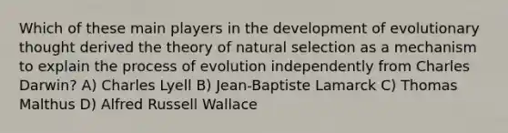 Which of these main players in the development of evolutionary thought derived the theory of natural selection as a mechanism to explain the process of evolution independently from Charles Darwin? A) Charles Lyell B) Jean-Baptiste Lamarck C) Thomas Malthus D) Alfred Russell Wallace