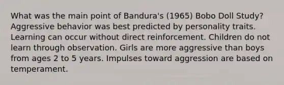 What was the main point of Bandura's (1965) Bobo Doll Study? Aggressive behavior was best predicted by personality traits. Learning can occur without direct reinforcement. Children do not learn through observation. Girls are more aggressive than boys from ages 2 to 5 years. Impulses toward aggression are based on temperament.