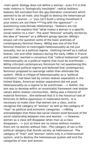 -main point: biology does not define a woman - even if it is that male violence is "biologically inevitable" -radical lesbians: lesbians felt excluded from the gay-liberation movement which seemed to be all male; also fought to destroy the heterosexual norm for a woman --> "you can't build a strong movement if your sisters are out there ****ing with the oppressor" --> questioning male-female relationships -"lesbians are not women": she explains that "what makes a woman is a specific social relation to a man" -The word "feminist" actually reinforces the idea of "women" as a different group/ species -Wittig's essays call into question some of the basic premises of contemporary feminist theory. -Wittig was one of the first feminist theorists to interrogate heterosexuality as not just sexuality, but as a political regime. -Defining herself as a radical lesbian, she and other lesbians during the early 1980s in France and Quebec reached a consensus that "radical lesbianism" posits heterosexuality as a political regime that must be overthrown. -Wittig criticized contemporary feminism for not questioning this heterosexual political regime and believed that contemporary feminism proposed to rearrange rather than eliminate the system. -While a critique of heterosexuality as a "political institution" had been laid by certain lesbian separatists in the United States, American lesbian separatism did not posit heterosexuality as a regime to be overthrown. --> Rather, the aim was to develop within an essentialist framework new lesbian values within lesbian communities. -Wittig was a theorist of material feminism. -She believed that it is the historical task of feminists to define oppression in materialist terms. -It is necessary to make clear that women are a class, and to recognize the category of "woman" as well as the category of "man" as political and economic categories. -->Wittig acknowledges that these two social classes exist because of the social relationship between men and women. --> However, women as a class will disappear when man as a class disappears. --> Just as there are no slaves without masters, there are no women without men. -The category of sex is the political category that founds society as heterosexual. -The category of "man" and "woman" exists only in a heterosexual system, and to destroy the heterosexual system will end the categories of men and women.