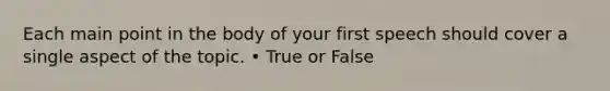 Each main point in the body of your first speech should cover a single aspect of the topic. • True or False