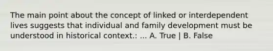 The main point about the concept of linked or interdependent lives suggests that individual and family development must be understood in historical context.: ... A. True | B. False