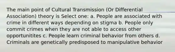 The main point of Cultural Transmission (Or Differential Association) theory is Select one: a. People are associated with crime in different ways depending on stigma b. People only commit crimes when they are not able to access other opportunitites c. People learn criminal behavior from others d. Criminals are genetically predisposed to manipulative behavior