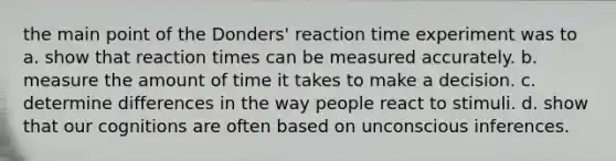 the main point of the Donders' reaction time experiment was to a. show that reaction times can be measured accurately. b. measure the amount of time it takes to make a decision. c. determine differences in the way people react to stimuli. d. show that our cognitions are often based on unconscious inferences.