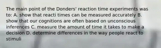 The main point of the Donders' reaction time experiments was to: A. show that reacti times can be measured accurately B. show that our cognitions are often based on unconscious inferences C. measure the amount of time it takes to make a decision D. determine differences in the way people react to stimuli