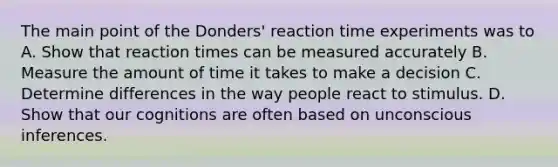 The main point of the Donders' reaction time experiments was to A. Show that reaction times can be measured accurately B. Measure the amount of time it takes to make a decision C. Determine differences in the way people react to stimulus. D. Show that our cognitions are often based on unconscious inferences.