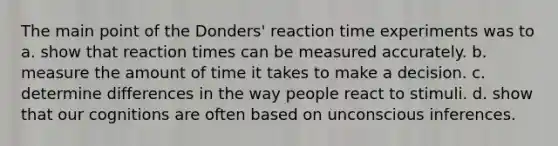 The main point of the Donders' reaction time experiments was to a. show that reaction times can be measured accurately. b. measure the amount of time it takes to make a decision. c. determine differences in the way people react to stimuli. d. show that our cognitions are often based on unconscious inferences.