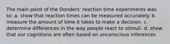 The main point of the Donders' reaction time experiments was to: a. show that reaction times can be measured accurately. b. measure the amount of time it takes to make a decision. c. determine differences in the way people react to stimuli. d. show that our cognitions are often based on unconscious inferences