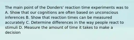 The main point of the Donders' reaction time experiments was to A. Show that our cognitions are often based on unconscious inferences B. Show that reaction times can be measured accurately C. Determine differences in the way people react to stimuli D. Measure the amount of time it takes to make a decision