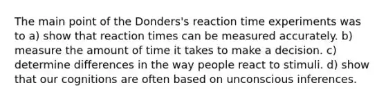 The main point of the Donders's reaction time experiments was to a) show that reaction times can be measured accurately. b) measure the amount of time it takes to make a decision. c) determine differences in the way people react to stimuli. d) show that our cognitions are often based on unconscious inferences.