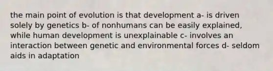 the main point of evolution is that development a- is driven solely by genetics b- of nonhumans can be easily explained, while human development is unexplainable c- involves an interaction between genetic and environmental forces d- seldom aids in adaptation