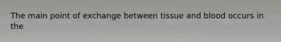 The main point of exchange between tissue and blood occurs in the