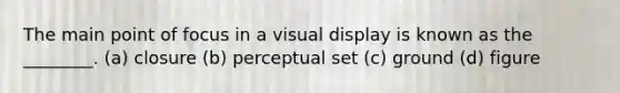 The main point of focus in a visual display is known as the ________. (a) closure (b) perceptual set (c) ground (d) figure