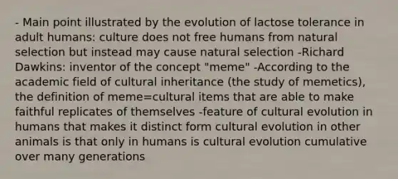 - Main point illustrated by the evolution of lactose tolerance in adult humans: culture does not free humans from natural selection but instead may cause natural selection -Richard Dawkins: inventor of the concept "meme" -According to the academic field of cultural inheritance (the study of memetics), the definition of meme=cultural items that are able to make faithful replicates of themselves -feature of cultural evolution in humans that makes it distinct form cultural evolution in other animals is that only in humans is cultural evolution cumulative over many generations