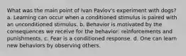 What was the main point of Ivan Pavlov's experiment with dogs? a. Learning can occur when a conditioned stimulus is paired with an unconditioned stimulus. b. Behavior is motivated by the consequences we receive for the behavior: reinforcements and punishments. c. Fear is a conditioned response. d. One can learn new behaviors by observing others.