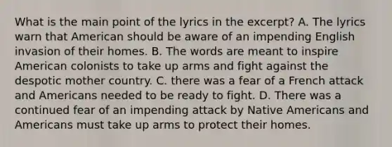 What is the main point of the lyrics in the excerpt? A. The lyrics warn that American should be aware of an impending English invasion of their homes. B. The words are meant to inspire American colonists to take up arms and fight against the despotic mother country. C. there was a fear of a French attack and Americans needed to be ready to fight. D. There was a continued fear of an impending attack by Native Americans and Americans must take up arms to protect their homes.