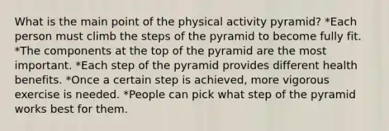 What is the main point of the physical activity pyramid? *Each person must climb the steps of the pyramid to become fully fit. *The components at the top of the pyramid are the most important. *Each step of the pyramid provides different health benefits. *Once a certain step is achieved, more vigorous exercise is needed. *People can pick what step of the pyramid works best for them.