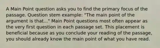 A Main Point question asks you to find the primary focus of the passage. Question stem example: "The main point of the argument is that..." Main Point questions most often appear as the very first question in each passage set. This placement is beneficial because as you conclude your reading of the passage, you should already know the main point of what you have read.