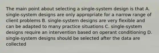 The main point about selecting a single-system design is that A. single-system designs are only appropriate for a narrow range of client problems B. single-system designs are very flexible and can be adapted to many practice situations C. single-system designs require an intervention based on operant conditioning D. single-system designs should be selected after the data are collected