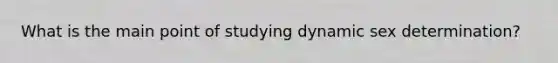 What is the main point of studying dynamic sex determination?