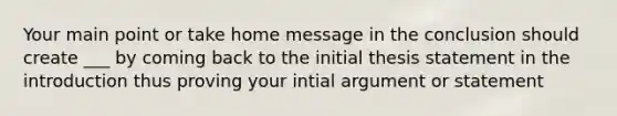 Your main point or take home message in the conclusion should create ___ by coming back to the initial thesis statement in the introduction thus proving your intial argument or statement