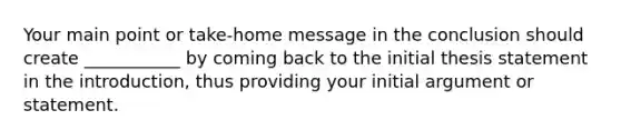 Your main point or take-home message in the conclusion should create ___________ by coming back to the initial thesis statement in the introduction, thus providing your initial argument or statement.