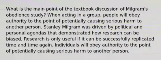 What is the main point of the textbook discussion of Milgram's obedience study? When acting in a group, people will obey authority to the point of potentially causing serious harm to another person. Stanley Milgram was driven by political and personal agendas that demonstrated how research can be biased. Research is only useful if it can be successfully replicated time and time again. Individuals will obey authority to the point of potentially causing serious harm to another person.