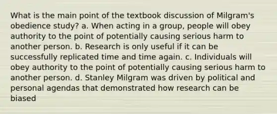 What is the main point of the textbook discussion of Milgram's obedience study? a. When acting in a group, people will obey authority to the point of potentially causing serious harm to another person. b. Research is only useful if it can be successfully replicated time and time again. c. Individuals will obey authority to the point of potentially causing serious harm to another person. d. Stanley Milgram was driven by political and personal agendas that demonstrated how research can be biased