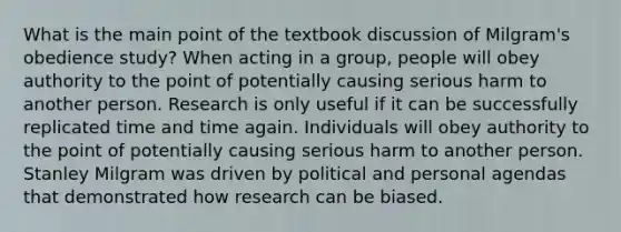 What is the main point of the textbook discussion of Milgram's obedience study? When acting in a group, people will obey authority to the point of potentially causing serious harm to another person. Research is only useful if it can be successfully replicated time and time again. Individuals will obey authority to the point of potentially causing serious harm to another person. Stanley Milgram was driven by political and personal agendas that demonstrated how research can be biased.