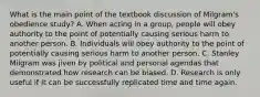 What is the main point of the textbook discussion of Milgram's obedience study? A. When acting in a group, people will obey authority to the point of potentially causing serious harm to another person. B. Individuals will obey authority to the point of potentially causing serious harm to another person. C. Stanley Milgram was jiven by political and personal agendas that demonstrated how research can be biased. D. Research is only useful if it can be successfully replicated time and time again.