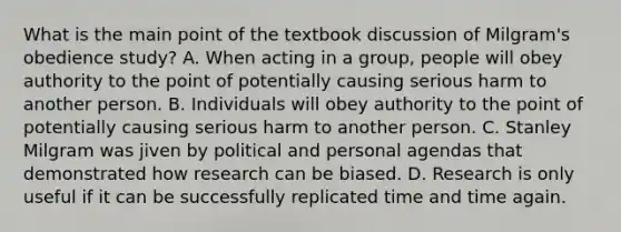 What is the main point of the textbook discussion of Milgram's obedience study? A. When acting in a group, people will obey authority to the point of potentially causing serious harm to another person. B. Individuals will obey authority to the point of potentially causing serious harm to another person. C. Stanley Milgram was jiven by political and personal agendas that demonstrated how research can be biased. D. Research is only useful if it can be successfully replicated time and time again.