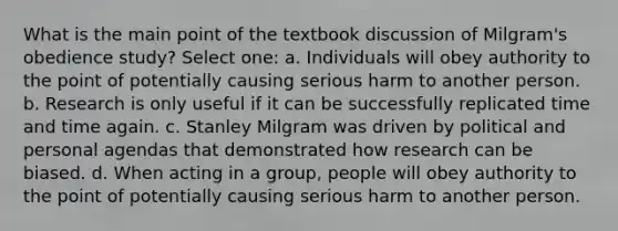 What is the main point of the textbook discussion of Milgram's obedience study? Select one: a. Individuals will obey authority to the point of potentially causing serious harm to another person. b. Research is only useful if it can be successfully replicated time and time again. c. Stanley Milgram was driven by political and personal agendas that demonstrated how research can be biased. d. When acting in a group, people will obey authority to the point of potentially causing serious harm to another person.