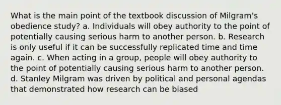 What is the main point of the textbook discussion of Milgram's obedience study? a. Individuals will obey authority to the point of potentially causing serious harm to another person. b. Research is only useful if it can be successfully replicated time and time again. c. When acting in a group, people will obey authority to the point of potentially causing serious harm to another person. d. Stanley Milgram was driven by political and personal agendas that demonstrated how research can be biased