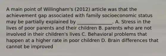 A main point of Willingham's (2012) article was that the achievement gap associated with family socioeconomic status may be partially explained by _______________. A. Stress in the lives of poor parents and their children B. parents who are not involved in their children's lives C. Behavioral problems that happen at a higher rate in poor children D. Brain differences that cannot be improved