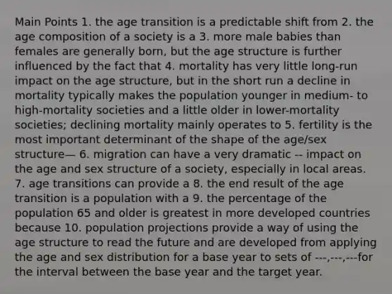 Main Points 1. the age transition is a predictable shift from 2. the age composition of a society is a 3. more male babies than females are generally born, but the age structure is further influenced by the fact that 4. mortality has very little long-run impact on the age structure, but in the short run a decline in mortality typically makes the population younger in medium- to high-mortality societies and a little older in lower-mortality societies; declining mortality mainly operates to 5. fertility is the most important determinant of the shape of the age/sex structure— 6. migration can have a very dramatic -- impact on the age and sex structure of a society, especially in local areas. 7. age transitions can provide a 8. the end result of the age transition is a population with a 9. the percentage of the population 65 and older is greatest in more developed countries because 10. population projections provide a way of using the age structure to read the future and are developed from applying the age and sex distribution for a base year to sets of ---,---,---for the interval between the base year and the target year.