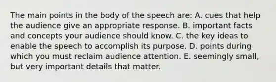 The main points in the body of the speech are: A. cues that help the audience give an appropriate response. B. important facts and concepts your audience should know. C. the key ideas to enable the speech to accomplish its purpose. D. points during which you must reclaim audience attention. E. seemingly small, but very important details that matter.