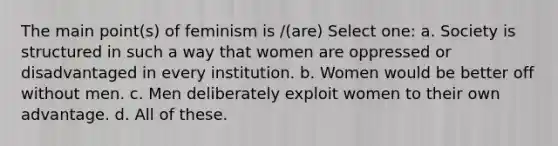 The main point(s) of feminism is /(are) Select one: a. Society is structured in such a way that women are oppressed or disadvantaged in every institution. b. Women would be better off without men. c. Men deliberately exploit women to their own advantage. d. All of these.