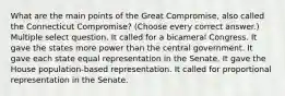 What are the main points of the Great Compromise, also called the Connecticut Compromise? (Choose every correct answer.) Multiple select question. It called for a bicameral Congress. It gave the states more power than the central government. It gave each state equal representation in the Senate. It gave the House population-based representation. It called for proportional representation in the Senate.