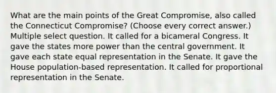 What are the main points of the Great Compromise, also called the Connecticut Compromise? (Choose every correct answer.) Multiple select question. It called for a bicameral Congress. It gave the states more power than the central government. It gave each state equal representation in the Senate. It gave the House population-based representation. It called for proportional representation in the Senate.