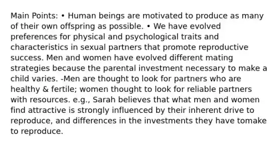 Main Points: • Human beings are motivated to produce as many of their own offspring as possible. • We have evolved preferences for physical and psychological traits and characteristics in sexual partners that promote reproductive success. Men and women have evolved different mating strategies because the parental investment necessary to make a child varies. -Men are thought to look for partners who are healthy & fertile; women thought to look for reliable partners with resources. e.g., Sarah believes that what men and women find attractive is strongly influenced by their inherent drive to reproduce, and differences in the investments they have tomake to reproduce.