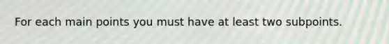 For each main points you must have at least two subpoints.