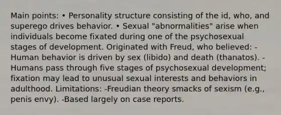 Main points: • Personality structure consisting of the id, who, and superego drives behavior. • Sexual "abnormalities" arise when individuals become fixated during one of the psychosexual stages of development. Originated with Freud, who believed: -Human behavior is driven by sex (libido) and death (thanatos). -Humans pass through five stages of psychosexual development; fixation may lead to unusual sexual interests and behaviors in adulthood. Limitations: -Freudian theory smacks of sexism (e.g., penis envy). -Based largely on case reports.