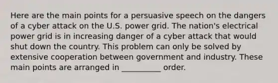 Here are the main points for a persuasive speech on the dangers of a cyber attack on the U.S. power grid. The nation's electrical power grid is in increasing danger of a cyber attack that would shut down the country. This problem can only be solved by extensive cooperation between government and industry. These main points are arranged in __________ order.