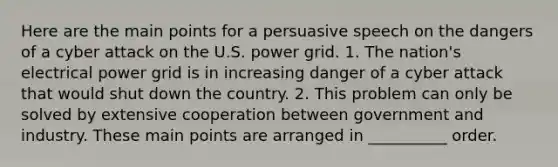 Here are the main points for a persuasive speech on the dangers of a cyber attack on the U.S. power grid. 1. The nation's electrical power grid is in increasing danger of a cyber attack that would shut down the country. 2. This problem can only be solved by extensive cooperation between government and industry. These main points are arranged in __________ order.