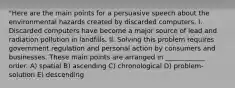 "Here are the main points for a persuasive speech about the environmental hazards created by discarded computers. I. Discarded computers have become a major source of lead and radiation pollution in landfills. II. Solving this problem requires government regulation and personal action by consumers and businesses. These main points are arranged in ____________ order. A) spatial B) ascending C) chronological D) problem-solution E) descending