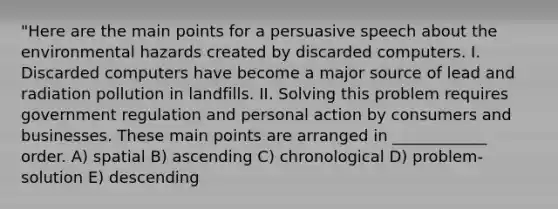 "Here are the main points for a persuasive speech about the environmental hazards created by discarded computers. I. Discarded computers have become a major source of lead and radiation pollution in landfills. II. Solving this problem requires government regulation and personal action by consumers and businesses. These main points are arranged in ____________ order. A) spatial B) ascending C) chronological D) problem-solution E) descending