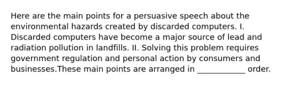 Here are the main points for a persuasive speech about the environmental hazards created by discarded computers. I. Discarded computers have become a major source of lead and radiation pollution in landfills. II. Solving this problem requires government regulation and personal action by consumers and businesses.These main points are arranged in ____________ order.