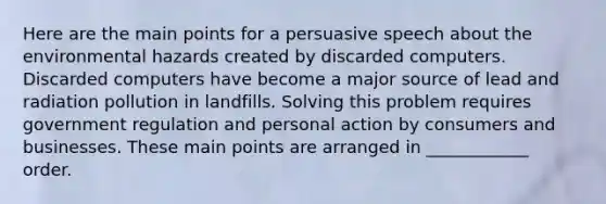 Here are the main points for a persuasive speech about the environmental hazards created by discarded computers. Discarded computers have become a major source of lead and radiation pollution in landfills. Solving this problem requires government regulation and personal action by consumers and businesses. These main points are arranged in ____________ order.