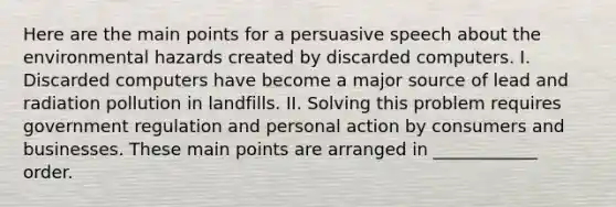 Here are the main points for a persuasive speech about the environmental hazards created by discarded computers. I. Discarded computers have become a major source of lead and radiation pollution in landfills. II. Solving this problem requires government regulation and personal action by consumers and businesses. These main points are arranged in ____________ order.